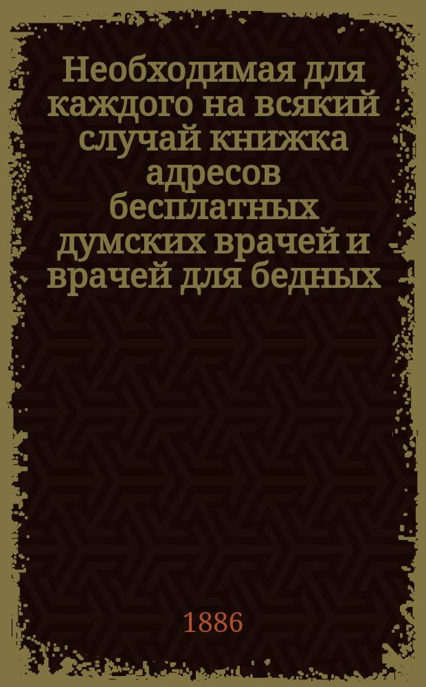 Необходимая для каждого на всякий случай книжка адресов бесплатных думских врачей и врачей для бедных, полицейских врачей, врачей-специалистов, больниц и адресов учреждений по медицинской части