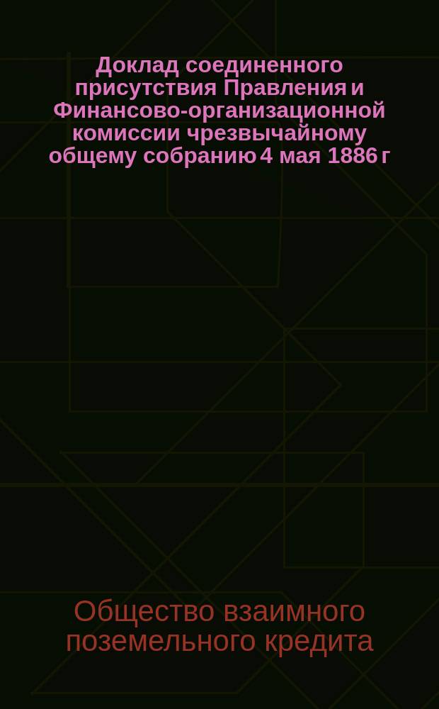 Доклад соединенного присутствия Правления и Финансово-организационной комиссии чрезвычайному общему собранию 4 мая 1886 г. по вопросу об облегчении положения металлических заемщиков Общества