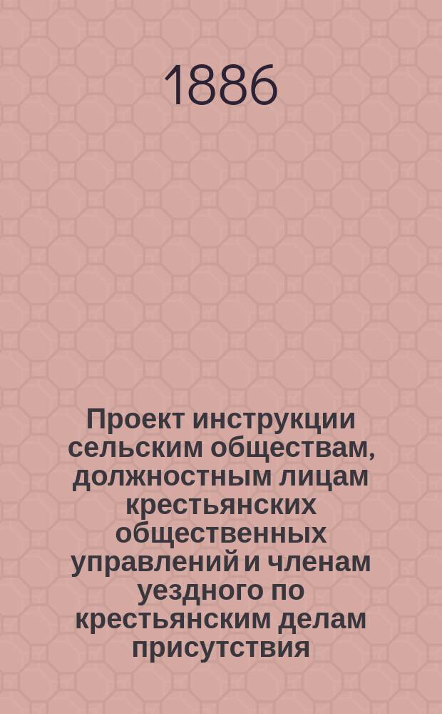 Проект инструкции сельским обществам, должностным лицам крестьянских общественных управлений и членам уездного по крестьянским делам присутствия, о точнейшем исполнении, утвержденных 18 марта 1886 года правил о порядке разрешения семейных разделов в сельских обществах, в которых существует общинное пользование мирской полевою землею, с приложением этих правил и циркуляра г. министра внутренних дел, от 4 апреля 1886 года за № 4
