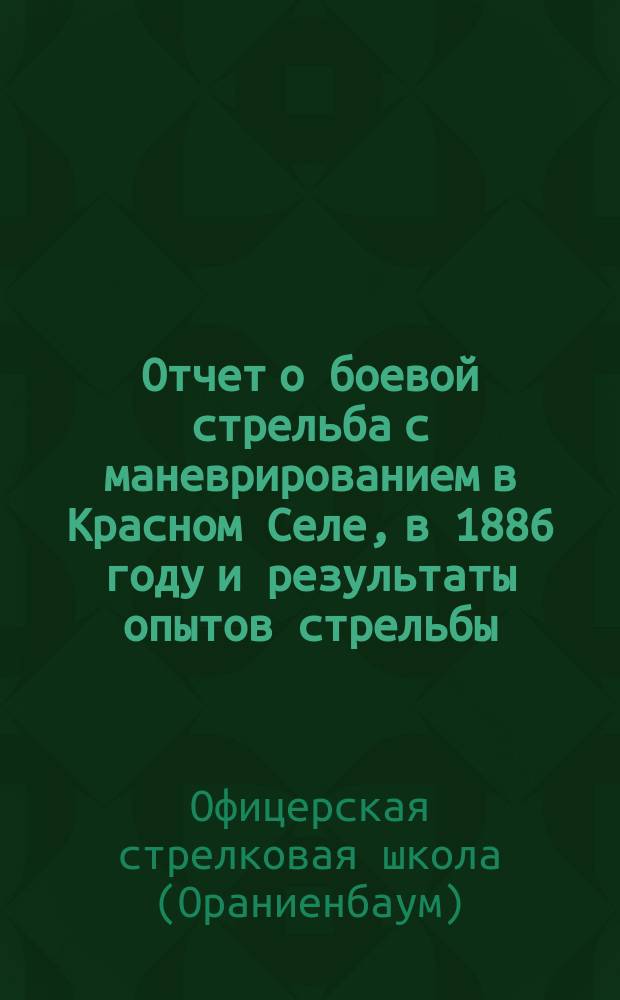 Отчет о боевой стрельба с маневрированием в Красном Селе, в 1886 году и результаты опытов стрельбы, произведенных в Офицерской стрелковой школе в присутствии г.г. офицеров переменного состава в 1885 и 1886 гг.