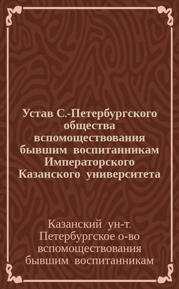 Устав С.-Петербургского общества вспомоществования бывшим воспитанникам Императорского Казанского университета : Утв. 24 янв. 1886 г