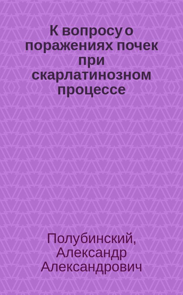 К вопросу о поражениях почек при скарлатинозном процессе : (Гистол. и бактериоскопич. исслед.) : Дис. на степ. д-ра мед. А.А. Полубинского