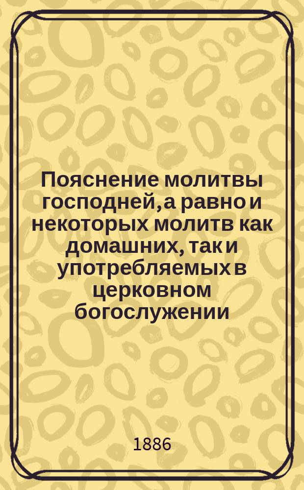 Пояснение молитвы господней, а равно и некоторых молитв как домашних, так и употребляемых в церковном богослужении