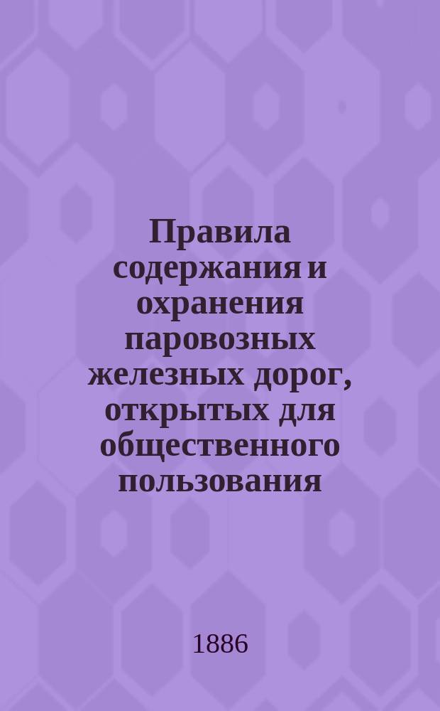 Правила содержания и охранения паровозных железных дорог, открытых для общественного пользования, утвержденные министром путей сообщения 15 января 1883 года : С доп. и изм. по 17 февр. 1886 г