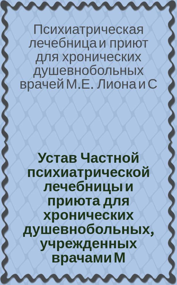 Устав Частной психиатрической лечебницы и приюта для хронических душевнобольных, учрежденных врачами М.Е. Лионом и С.Г. Штейнфинкелем в г. Одессе : Утв. 15 февр. 1886 г.