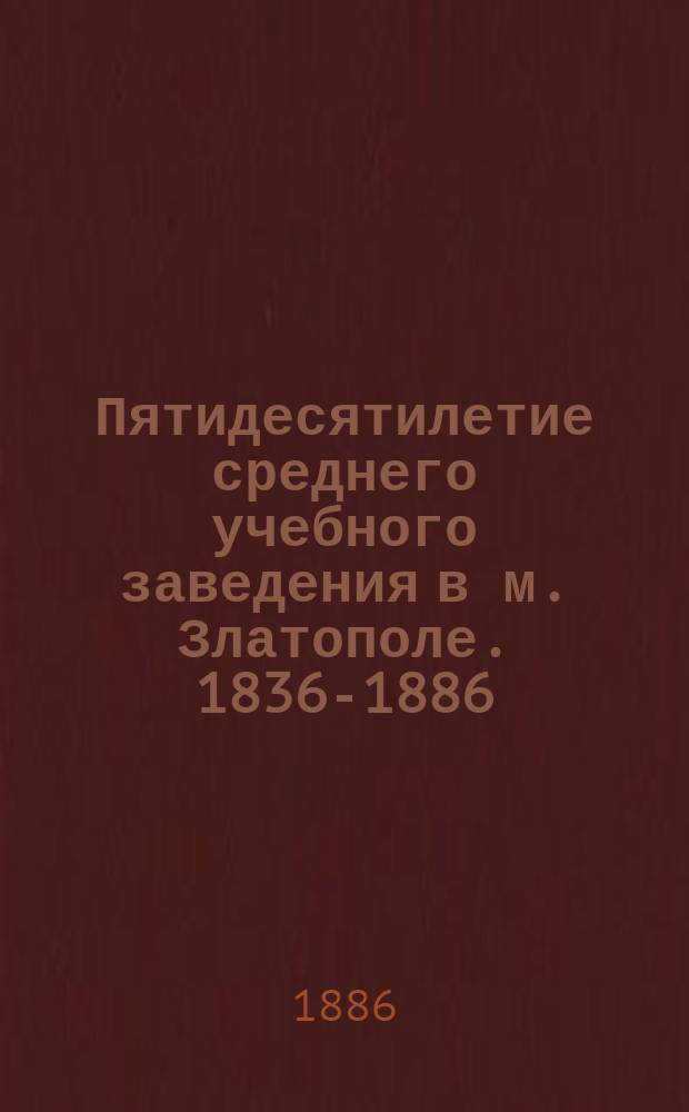 Пятидесятилетие среднего учебного заведения в м. Златополе. 1836-1886 : Ист. очерк Златопол. уезд. дворян. уч-ща и список учеников