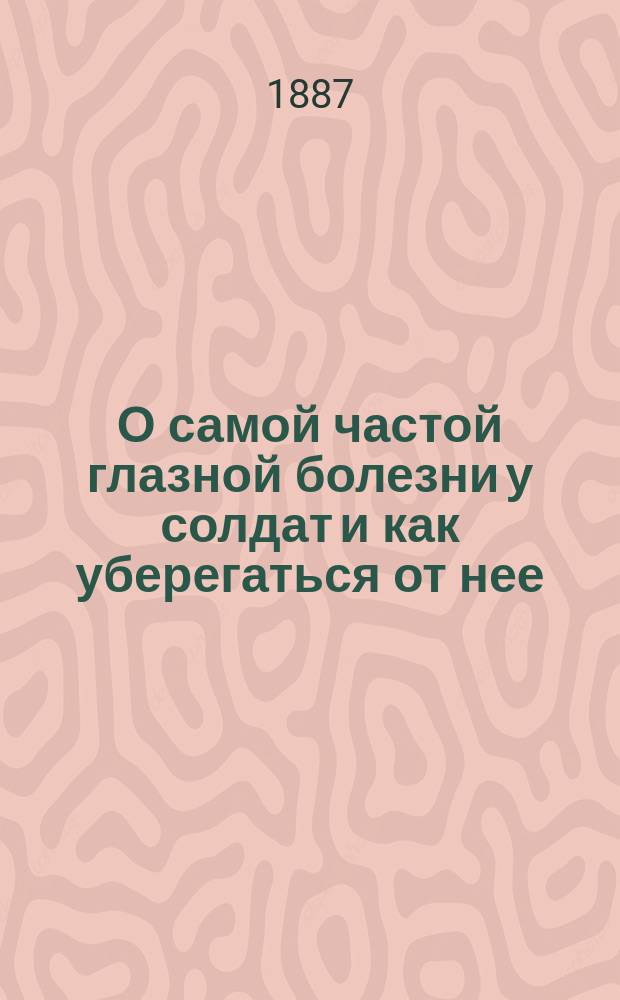 О самой частой глазной болезни у солдат и как уберегаться от нее : Чтение для солдат, как уберегаться от глаз. болезни : Наставление солдатам на службе и идущим на родину : Для глаз. сан. станций