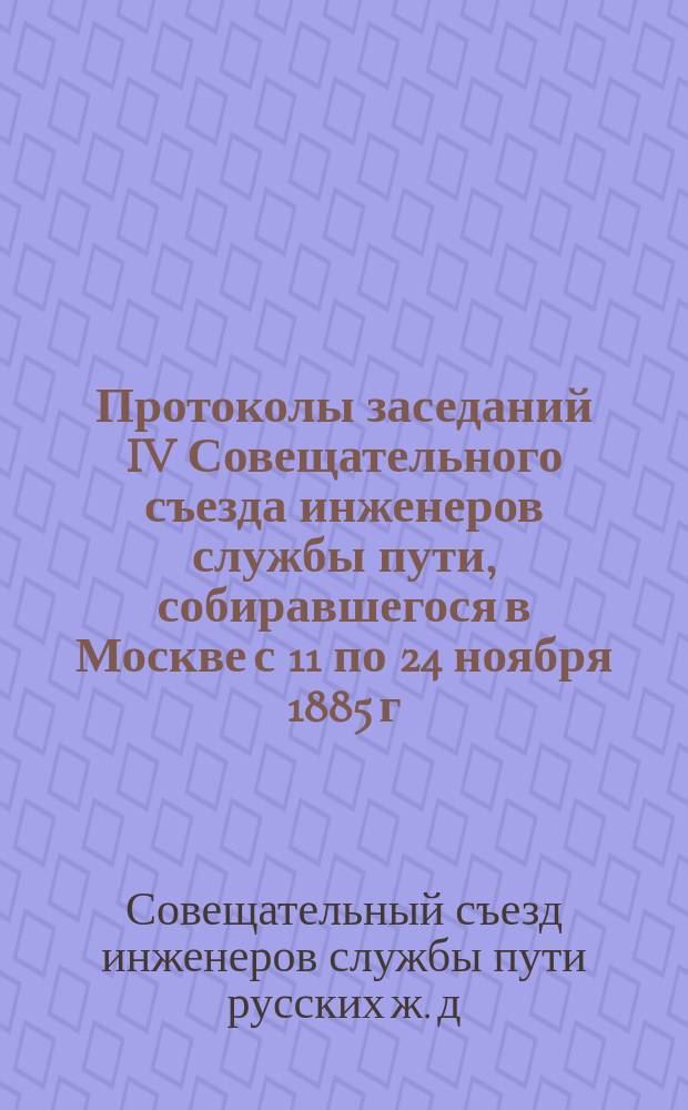 Протоколы заседаний IV Совещательного съезда инженеров службы пути, собиравшегося в Москве с 11 по 24 ноября 1885 г.