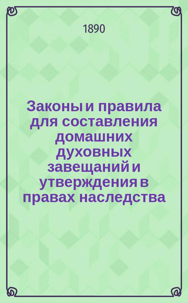 Законы и правила для составления домашних духовных завещаний и утверждения в правах наследства : (Образцы всех духовных завещаний)