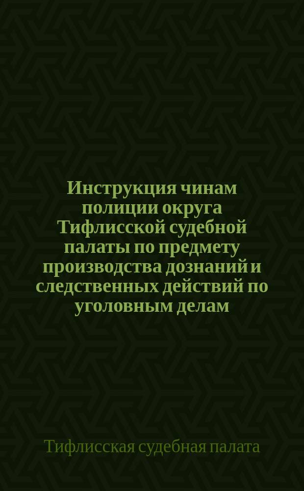 Инструкция чинам полиции округа Тифлисской судебной палаты по предмету производства дознаний и следственных действий по уголовным делам