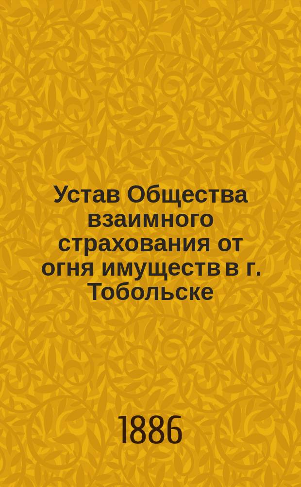 Устав Общества взаимного страхования от огня имуществ в г. Тобольске : Утв. 27/X 1886 г