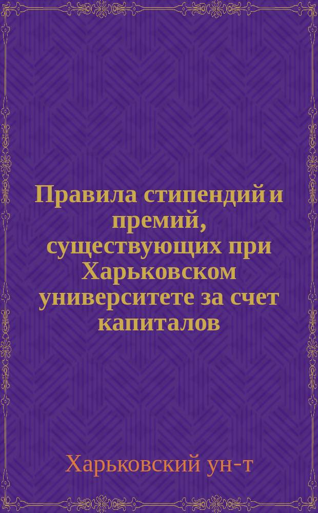 Правила стипендий и премий, существующих при Харьковском университете за счет капиталов, пожертвованных Университету для этой цели разными лицами