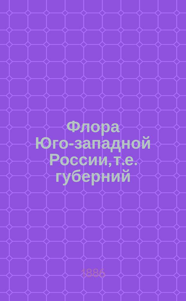 Флора Юго-западной России, т.е. губерний: Киевской, Волынской, Подольской, Полтавской, Черниговской, и смежных местностей : Руководство для определения семянных и высших споровых растений