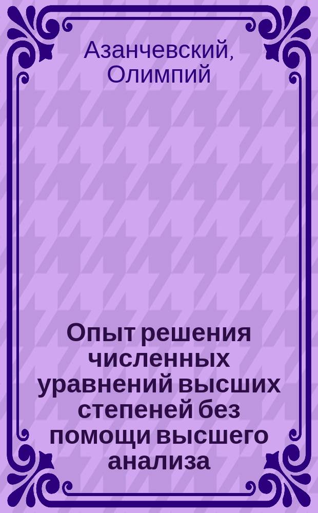 Опыт решения численных уравнений высших степеней без помощи высшего анализа : Исслед. Олимпия Азанчевского