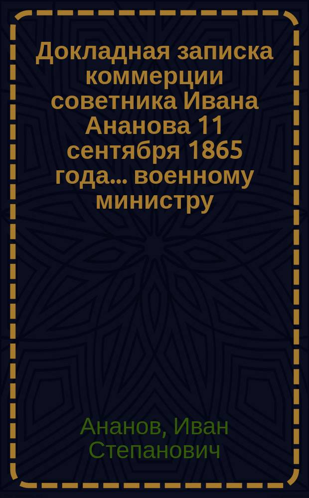 Докладная записка коммерции советника Ивана Ананова 11 сентября 1865 года... военному министру... с просьбой о выдаче ему свидетельства о добросовестном и распорядительном выполнении им подрядов для Главного интендантского управления в 1832-1858 годах; Докладная записка военному министру от Главного интендантского управления В. м-ва 25 января 1867 г.; Свидетельство и др. материалы