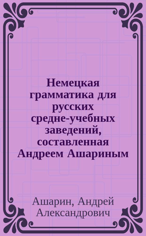 Немецкая грамматика для русских средне-учебных заведений, составленная Андреем Ашариным, преподавателем немецкого языка при рижских Александровской и Ломоносовской гимназиях