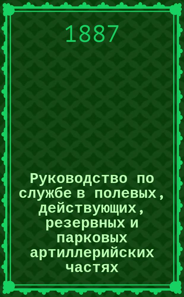 Руководство по службе в полевых, действующих, резервных и парковых артиллерийских частях : Справ. кн. для арт. офицеров : Сост., на основании существующих постановлений, правил, положений и руководств (со всеми изм. по 1 сент. 1887 г.), артиллерии подполк. Белявским