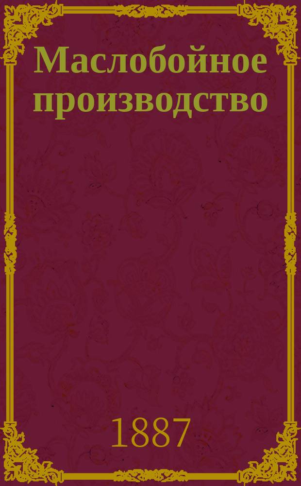 Маслобойное производство : Руководство к добыванию конопляного, льняного, подсолнечного, сурепного и прочих масл из маслянич. растений, возделываемых в России : С 72 политипажами в тексте