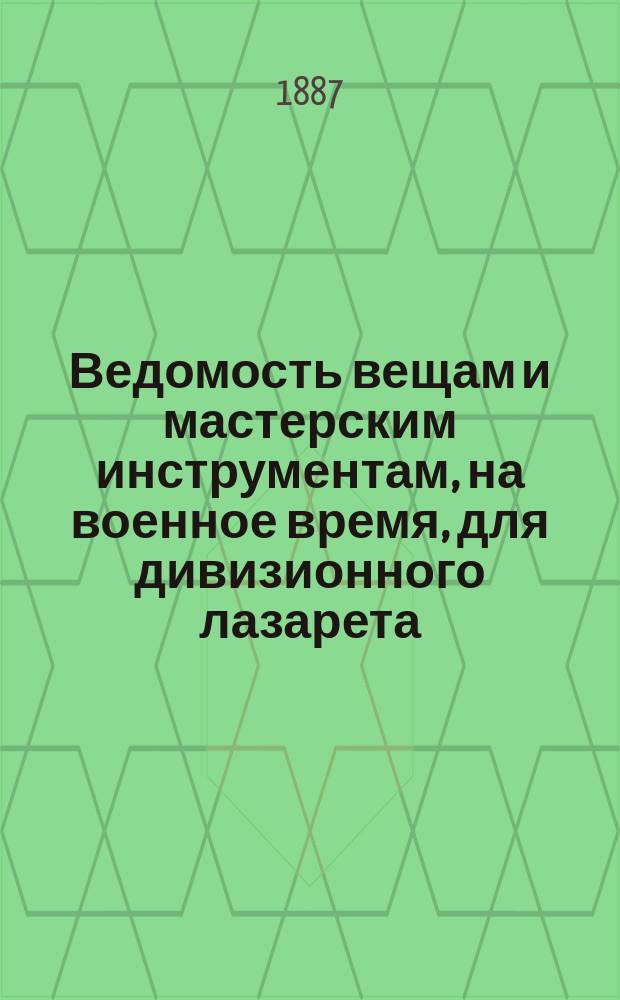 Ведомость вещам и мастерским инструментам, на военное время, для дивизионного лазарета, полевых госпиталей: подвижного и запасного, крепостного временного госпиталя и военно-санитарного транспорта, составленная согласно табели о них, с указанием описаний этих предметов. Ведомость вещам для лазаретов частей войск на военное время, составленная согласно табели с указанием описаний этих предметов : Утв. журн. Воен. сов. 5 февр. 1887 г