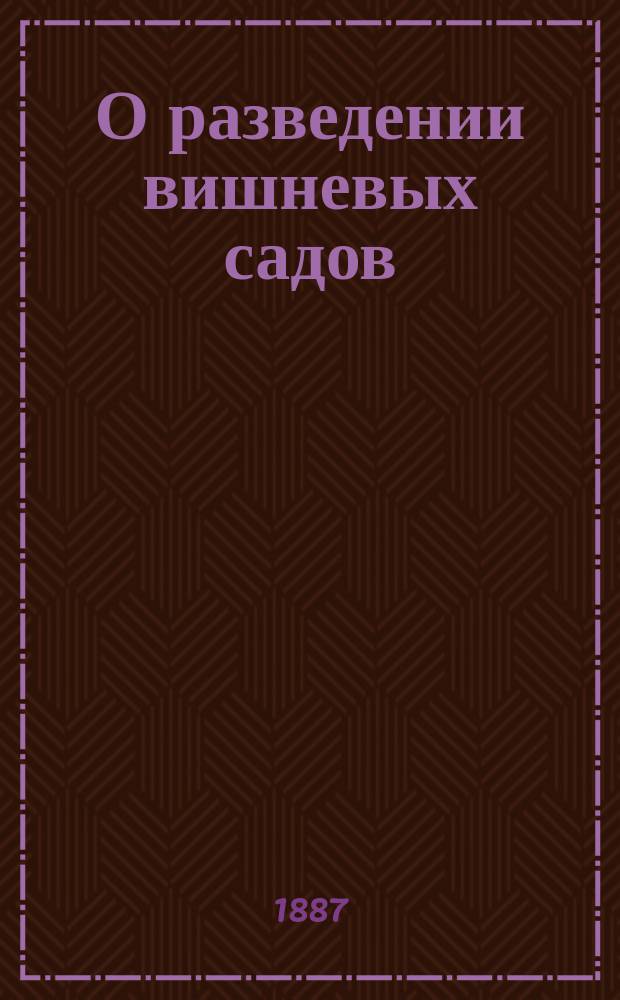О разведении вишневых садов : Сост. по многолет. практике вязник. садоводов, и 20-ти-лет. собст. свящ. Константин Веселовский