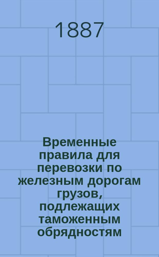 Временные правила для перевозки по железным дорогам грузов, подлежащих таможенным обрядностям : Утв. упр. М-вом фин. 3 окт. 1887 г.