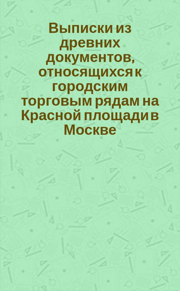 Выписки из древних документов, относящихся к городским торговым рядам на Красной площади в Москве, хранящихся в московских архивах: Министерства юстиции (на Девичьем поле) и Московском губернском старых дел (у Иверских ворот) и в приходских церквах