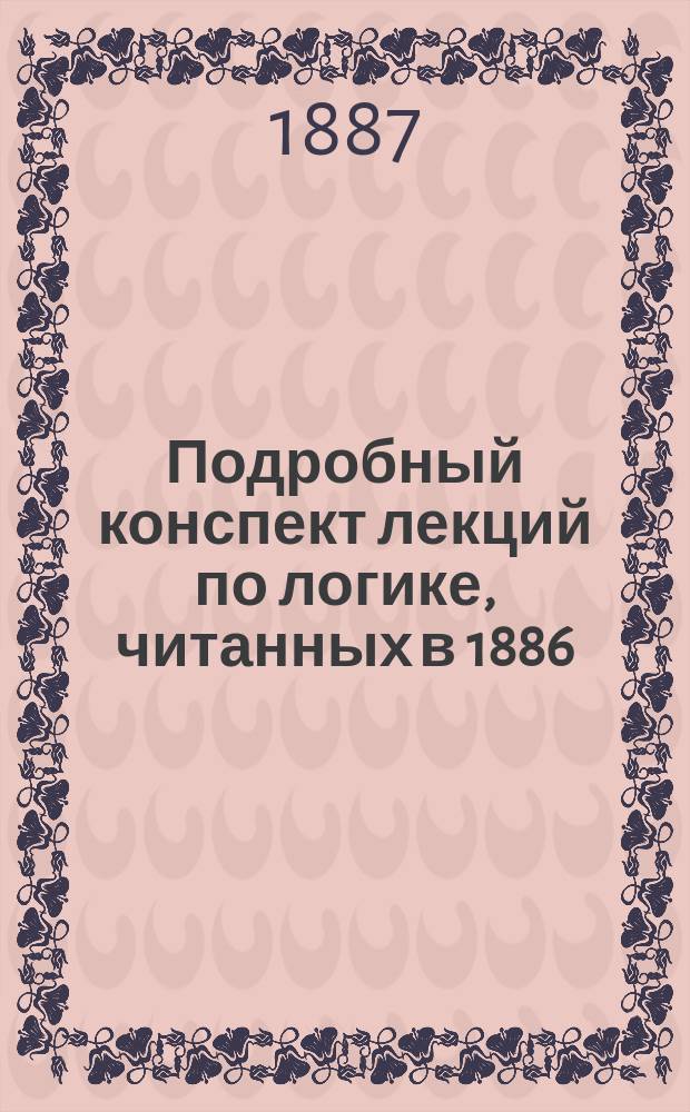 Подробный конспект лекций по логике, читанных в 1886/7 г. студентам СПБ. академии и. д. доц. А.П. Высокоостровским