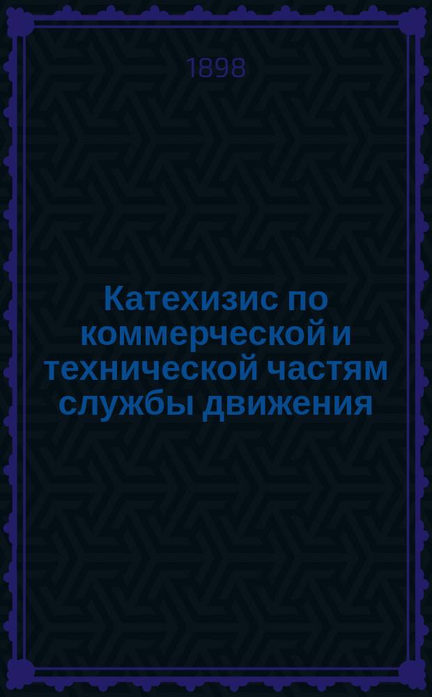 Катехизис по коммерческой и технической частям службы движения : Для подготовления к испытанию на должности начальников станций, помощников, дежурных агентов, начальников товарных контор и пр. Ч. 1 : Ч. 1, заключающая в себе 303 вопроса и ответа по коммерческой части движения