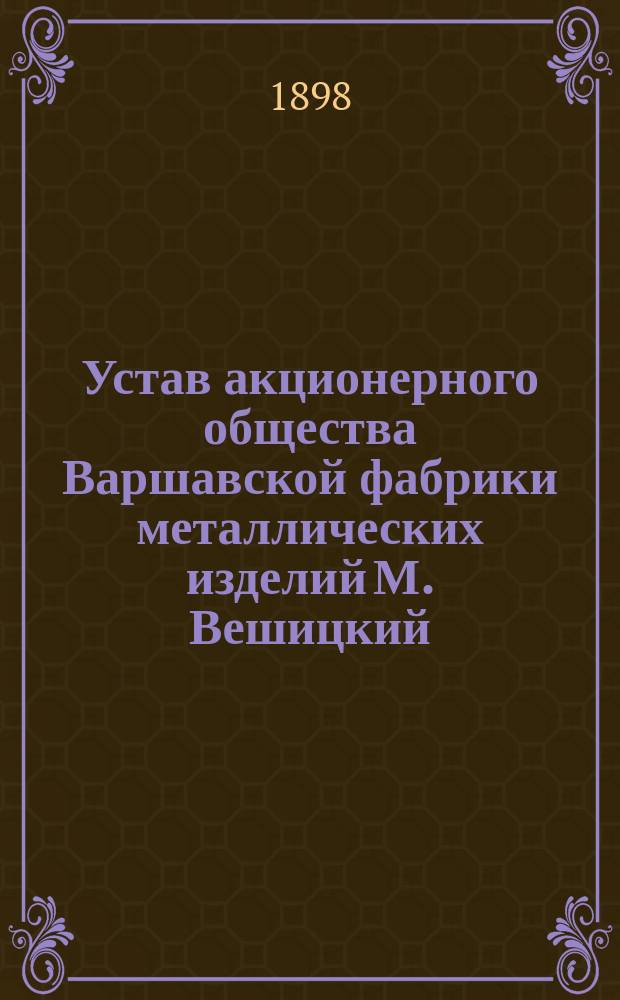 Устав акционерного общества Варшавской фабрики металлических изделий М. Вешицкий : Утв. 16 февр. 1896 г.
