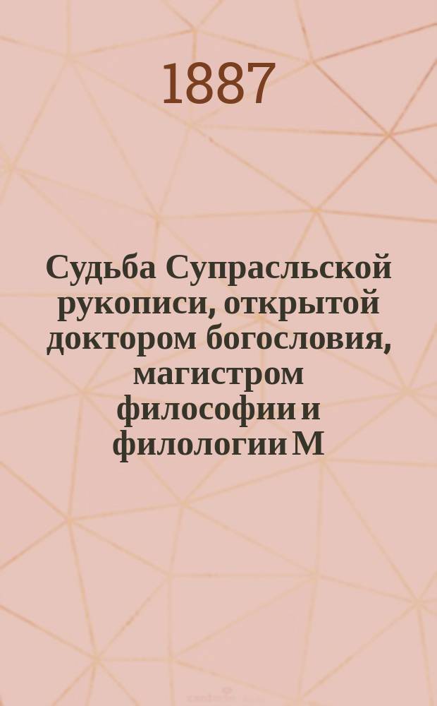 Судьба Супрасльской рукописи, открытой доктором богословия, магистром философии и филологии М.К. Бобровским : С прил. его автогр., образца собственноруч. списка с Супрасл. рукоп. и fac-simile подлин. рукоп. : Ист.-библиогр. исслед. П.О. Бобровского