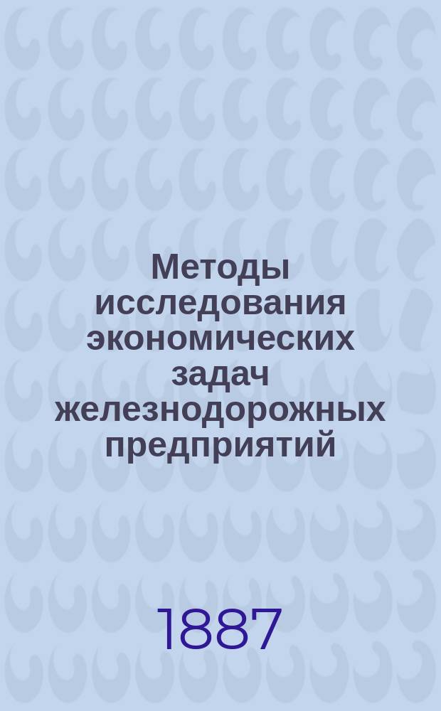 Методы исследования экономических задач железнодорожных предприятий : (Опыт крит. обзора вопросов ж.-д. экономии, как введ. в общ. курс построения и эксплоатации ж. д.)