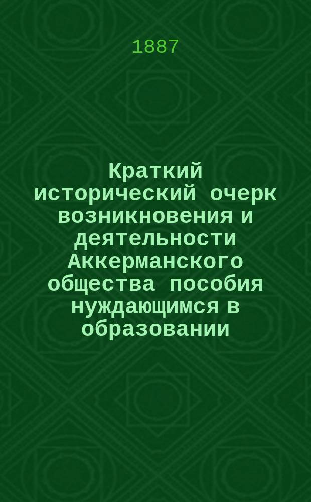 Краткий исторический очерк возникновения и деятельности Аккерманского общества пособия нуждающимся в образовании : С прил. устава О-ва, списков чл. и табл. доходов и пособий