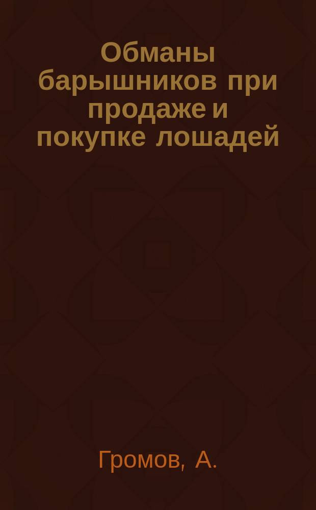 Обманы барышников при продаже и покупке лошадей : (Практ. заметки при продаже и покупке лошадей) : Записки А. Громова