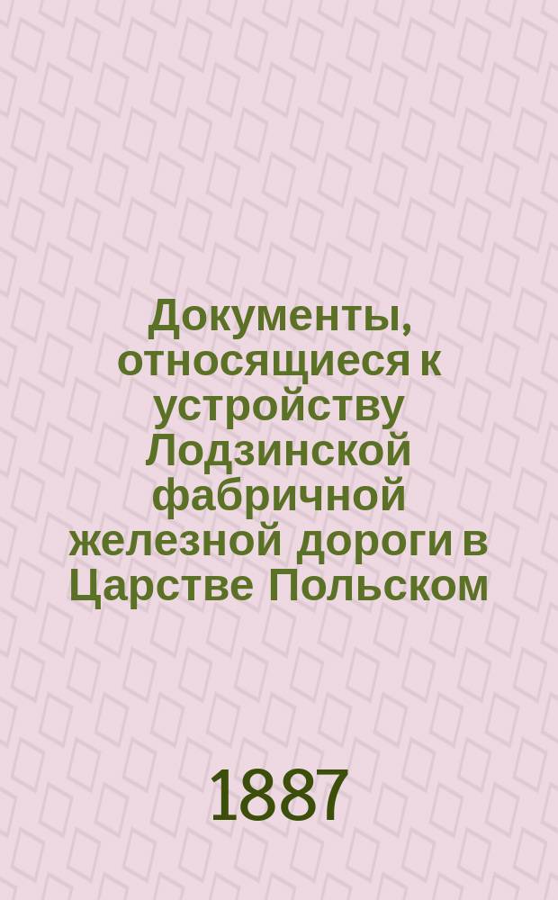 Документы, относящиеся к устройству Лодзинской фабричной железной дороги в Царстве Польском, с приложением высочайше утвержденного 12 мая 1887 г., мнения Государственного совета