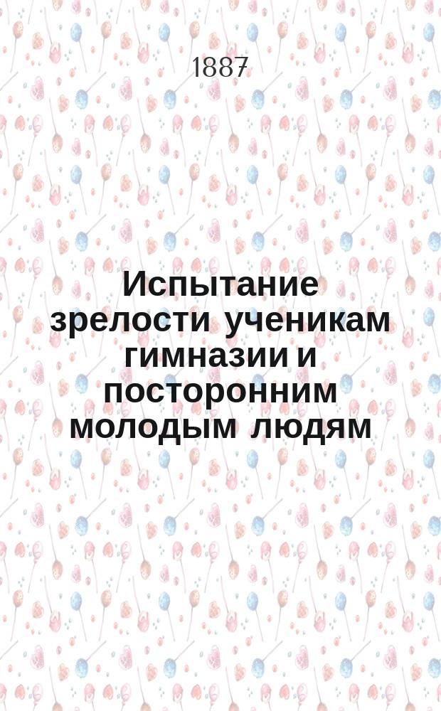 Испытание зрелости ученикам гимназии и посторонним молодым людям: Правила испытаний, доп. последовавшими с 1877 г. разъясн. М-ва нар. прос.; Темы и задачи, предлагавшиеся преимущественно в послед. годы по всем учеб. окр. / Сост. П.Е. Горбунов