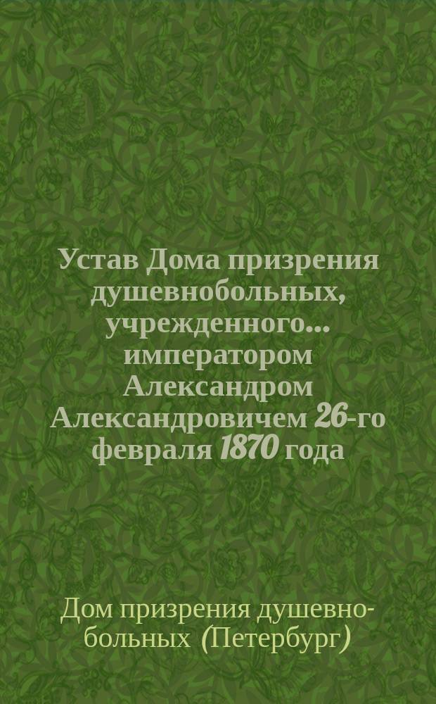 Устав Дома призрения душевнобольных, учрежденного... императором Александром Александровичем 26-го февраля 1870 года : Утв. 1/13 июня 1875 г