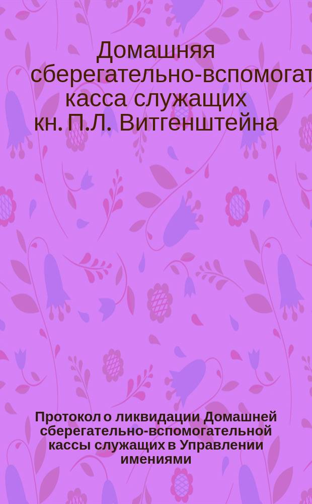 Протокол о ликвидации Домашней сберегательно-вспомогательной кассы служащих в Управлении имениями, лесами и делами... князя Петра Львовича Витгенштейна