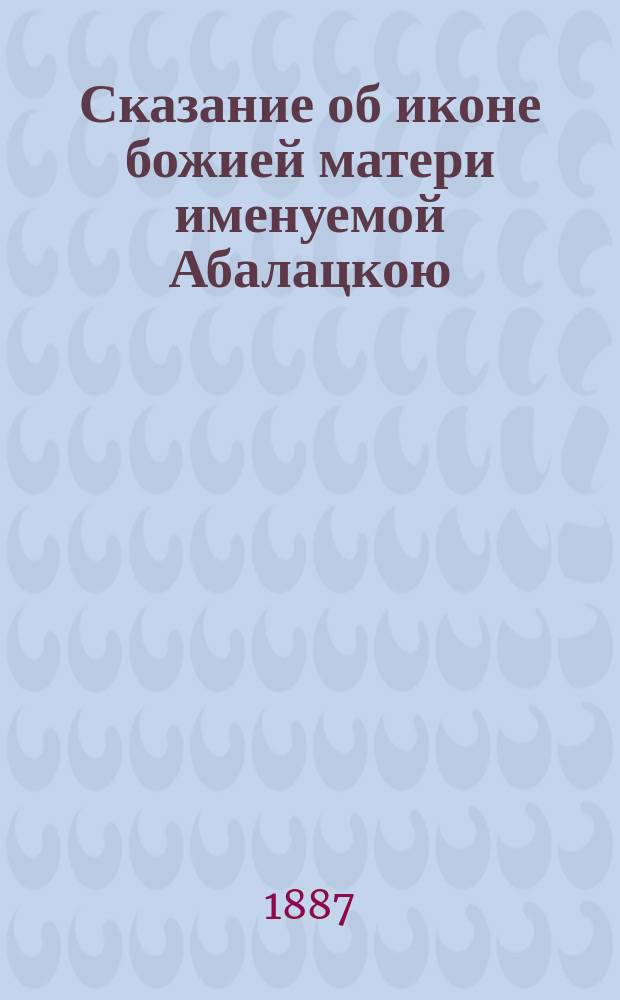 Сказание об иконе божией матери именуемой Абалацкою : С описанием важнейших копий с нее и начале почитания оной в Нижнем Новгороде