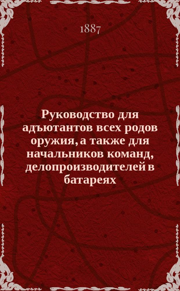 Руководство для адъютантов всех родов оружия, а также для начальников команд, делопроизводителей в батареях, секретарей и письмоводителей военных управлений и заведений
