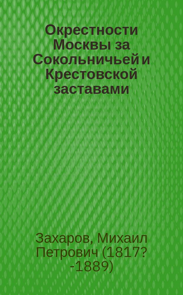 Окрестности Москвы за Сокольничьей и Крестовской заставами : Из Путеводителя по окрестностям Москвы и указ. их достопримечательностей, сост. М.П. Захаровым