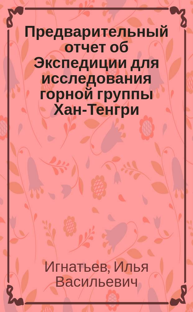 Предварительный отчет об Экспедиции для исследования горной группы Хан-Тенгри : (Чит. в общ. собр. И.Р.Г.О. 4 февр. 1887 г.)