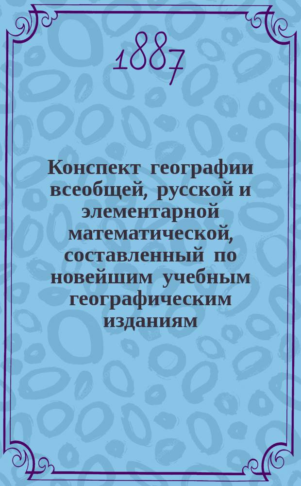 Конспект географии всеобщей, русской и элементарной математической, составленный по новейшим учебным географическим изданиям, одобренным для гражданских, духовных и военных учебных заведений : Пособие при изуч. и повторении учеб. курса географии
