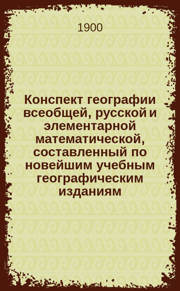Конспект географии всеобщей, русской и элементарной математической, составленный по новейшим учебным географическим изданиям, одобренным для гражданских, духовных и военных учебных заведений : Пособие при изуч. и повторении учеб. курса географии : С ударениями на всех русских и многих иностр. геогр. именах по местному произношению и справочными табл