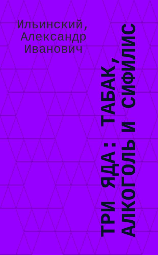 Три яда: табак, алкоголь и сифилис : Влияние их на здоровье, жизнь, быт и на болезни человека и его потомства