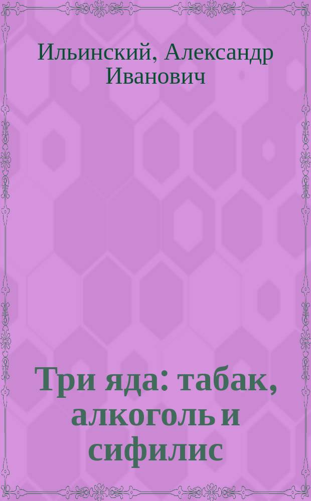 Три яда: табак, алкоголь и сифилис : Влияние их на здоровье, жизнь, быт и на болезни человека и его потомства