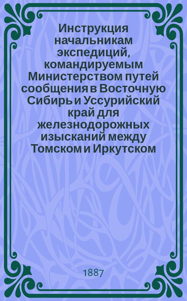 Инструкция начальникам экспедиций, командируемым Министерством путей сообщения в Восточную Сибирь и Уссурийский край для железнодорожных изысканий между Томском и Иркутском, озером Байкалом и Сретенском на р. Шилке и от Владивостока до р. Уссури и для рекогносцировки вокруг озера Байкала