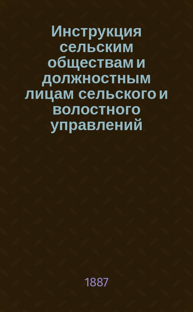 Инструкция сельским обществам и должностным лицам сельского и волостного управлений, а также и членам уездных по крестьянским делам присутствий : Утв. Владим. губ. по крестьян. делам присутствия 6/3 1887