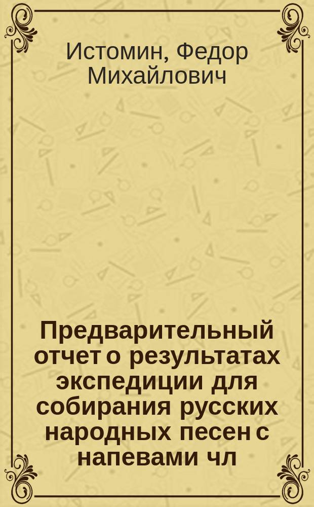 Предварительный отчет о результатах экспедиции для собирания русских народных песен с напевами чл.-сотр. Ф.М. Истомина : (Чит. в Общ. собр. И.Р.Г.О. 3 дек. 1886 г.)