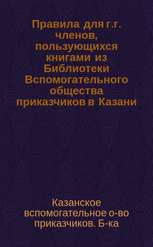 Правила для г.г. членов, пользующихся книгами из Библиотеки Вспомогательного общества приказчиков в Казани : Утв. ... 6 ноября 1884 г