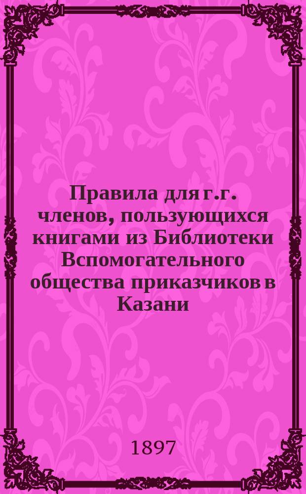 Правила для г.г. членов, пользующихся книгами из Библиотеки Вспомогательного общества приказчиков в Казани : Утв. ... 10 ноября 1893 г